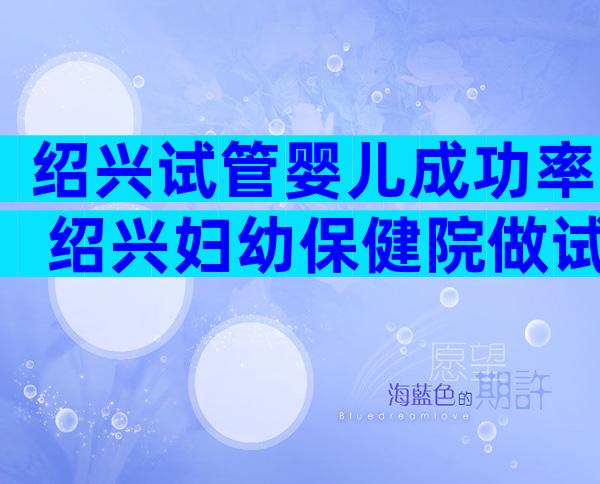 绍兴试管婴儿成功率 绍兴妇幼保健院做试管婴儿怎么样